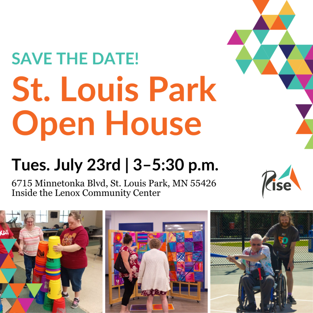 Text Reads: Save the date! St. Louis Park Open House. Tuesday, July 23rd from 3-5:30 p.m. 6715 Minnetonka Blvd, St. Louis Park, MN 55426. Inside the Lenox Community Center. Images: Rise logo, three images of life enrichment activities such as giant cup stacking, an art installation, and an adaptive softball game.
